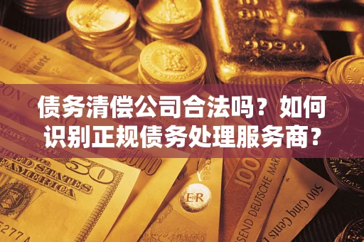 济南债务清偿公司合法吗？如何识别正规债务处理服务商？