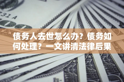 济南债务人去世怎么办？债务如何处理？一文讲清法律后果