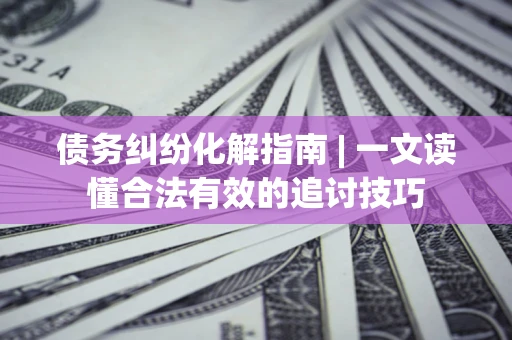 济南债务纠纷化解指南 | 一文读懂合法有效的追讨技巧