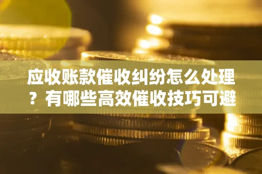 济南应收账款催收纠纷怎么处理？有哪些高效催收技巧可避免坏账？