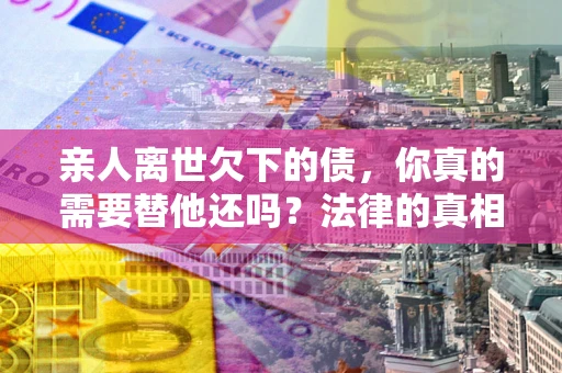 济南亲人离世欠下的债，你真的需要替他还吗？法律的真相或许与你想的不一样